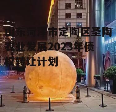 山东菏泽市定陶区圣陶农业发展2023年债权转让计划