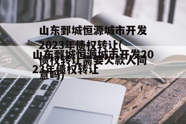 山东鄄城恒源城市开发2023年债权转让(债权转让需要欠款人同意吗)