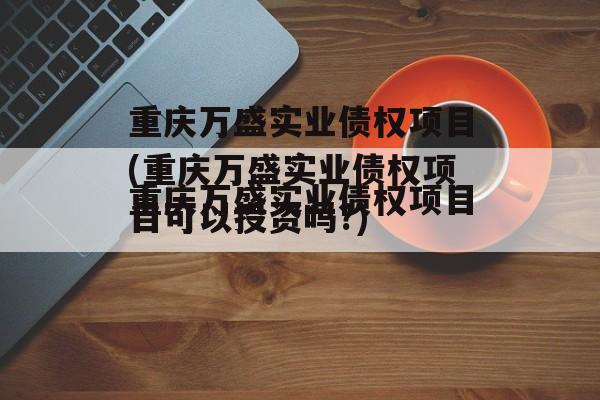 重庆万盛实业债权项目(重庆万盛实业债权项目可以投资吗?)