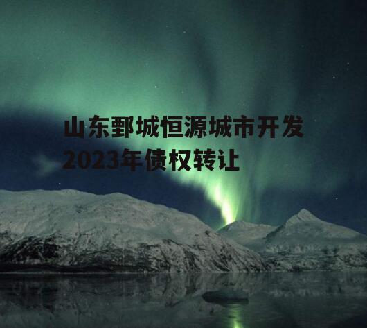 山东鄄城恒源城市开发2023年债权转让