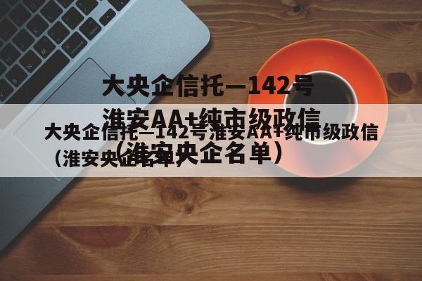 大央企信托—142号淮安AA+纯市级政信（淮安央企名单）