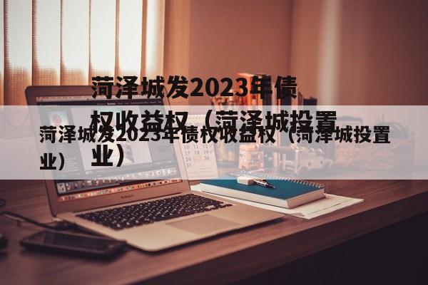 菏泽城发2023年债权收益权（菏泽城投置业）