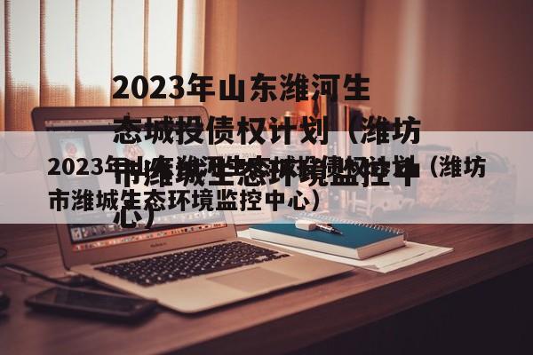 2023年山东潍河生态城投债权计划（潍坊市潍城生态环境监控中心）