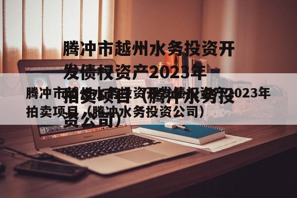 腾冲市越州水务投资开发债权资产2023年拍卖项目（腾冲水务投资公司）