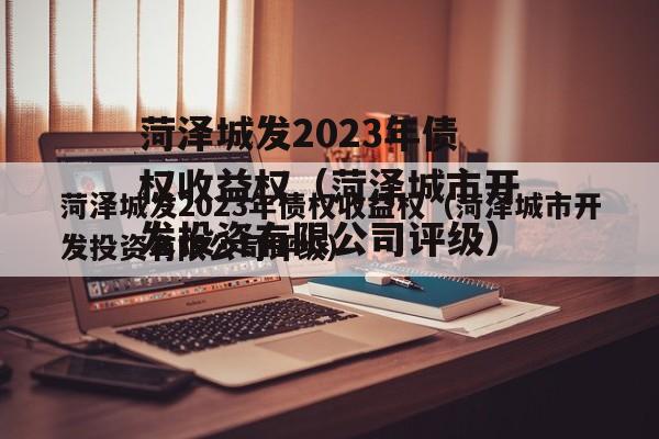 菏泽城发2023年债权收益权（菏泽城市开发投资有限公司评级）