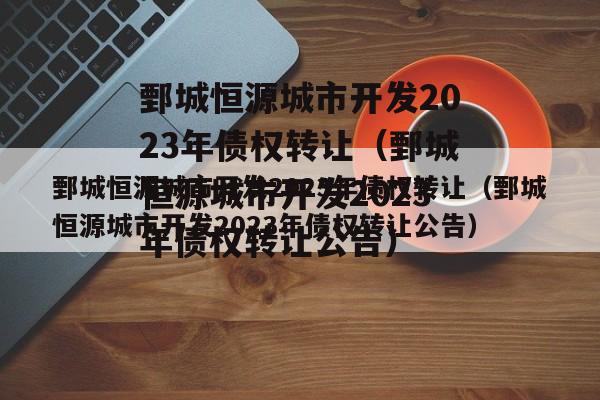 鄄城恒源城市开发2023年债权转让（鄄城恒源城市开发2023年债权转让公告）