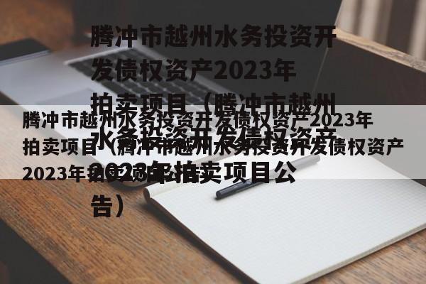 腾冲市越州水务投资开发债权资产2023年拍卖项目（腾冲市越州水务投资开发债权资产2023年拍卖项目公告）