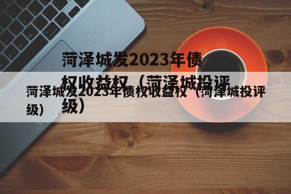 菏泽城发2023年债权收益权（菏泽城投评级）