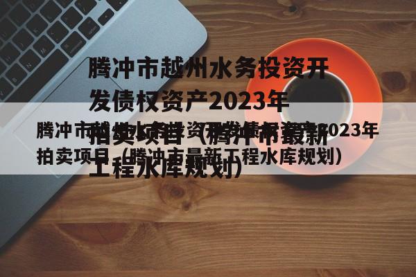 腾冲市越州水务投资开发债权资产2023年拍卖项目（腾冲市最新工程水库规划）