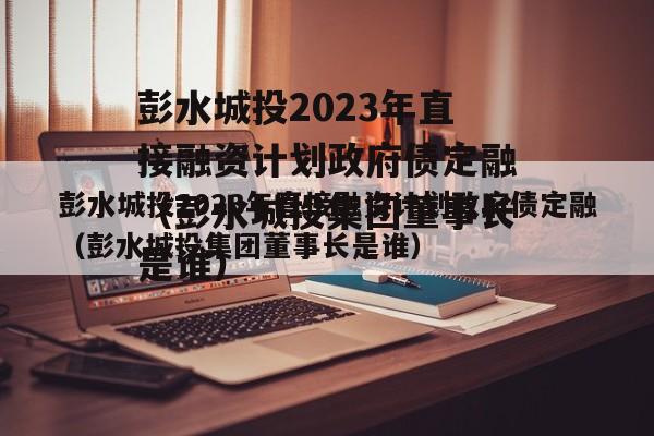 彭水城投2023年直接融资计划政府债定融（彭水城投集团董事长是谁）