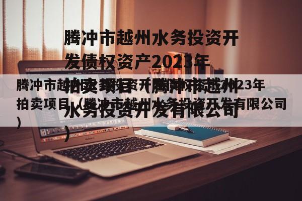 腾冲市越州水务投资开发债权资产2023年拍卖项目（腾冲市越州水务投资开发有限公司）