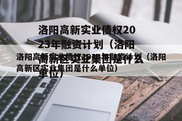 洛阳高新实业债权2023年融资计划（洛阳高新区实业集团是什么单位）