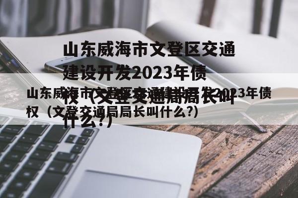 山东威海市文登区交通建设开发2023年债权（文登交通局局长叫什么?）