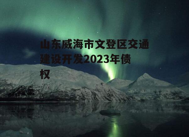 山东威海市文登区交通建设开发2023年债权