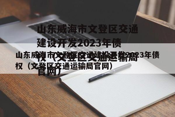 山东威海市文登区交通建设开发2023年债权（文登区交通运输局官网）