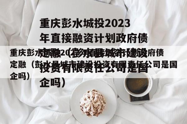 重庆彭水城投2023年直接融资计划政府债定融（彭水县城市建设投资有限责任公司是国企吗）