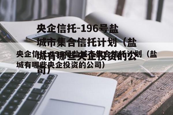 央企信托-196号盐城市集合信托计划（盐城有哪些央企投资的公司）