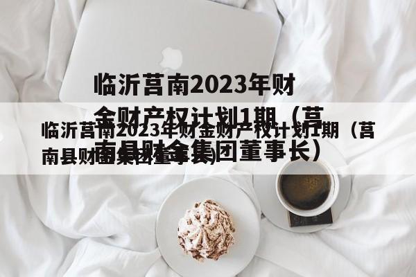 临沂莒南2023年财金财产权计划1期（莒南县财金集团董事长）