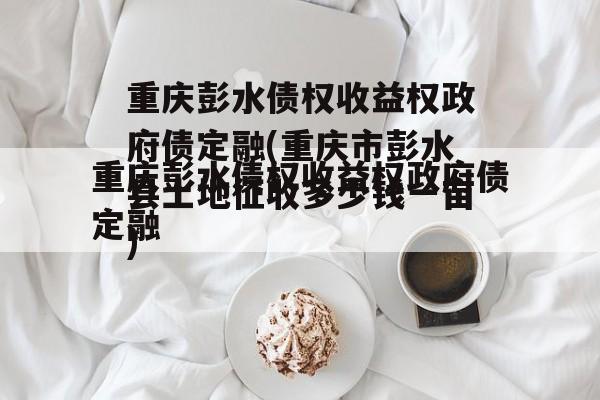 重庆彭水债权收益权政府债定融(重庆市彭水县土地征收多少钱一亩)