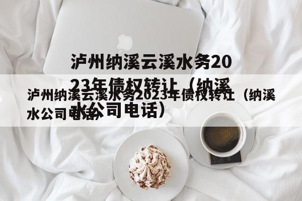 泸州纳溪云溪水务2023年债权转让（纳溪水公司电话）