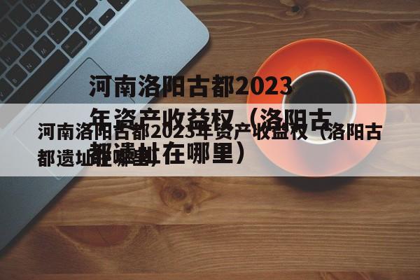 河南洛阳古都2023年资产收益权（洛阳古都遗址在哪里）