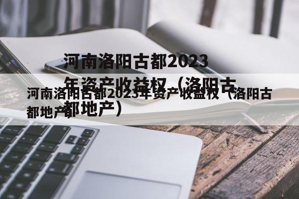 河南洛阳古都2023年资产收益权（洛阳古都地产）