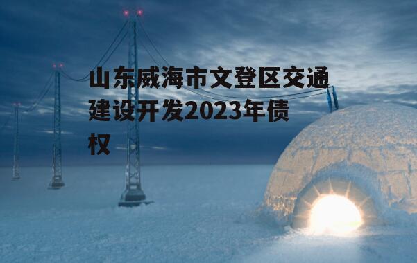 山东威海市文登区交通建设开发2023年债权