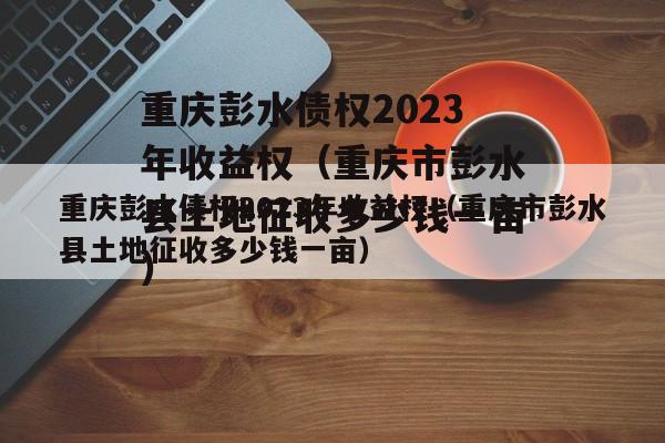 重庆彭水债权2023年收益权（重庆市彭水县土地征收多少钱一亩）