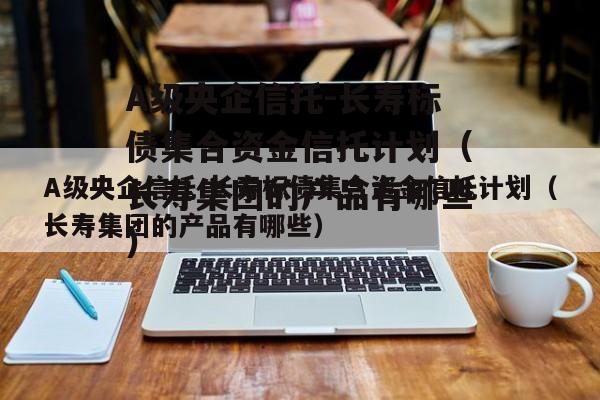 A级央企信托-长寿标债集合资金信托计划（长寿集团的产品有哪些）