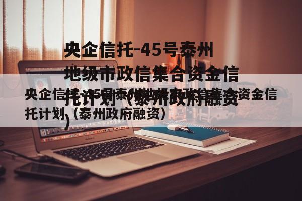 央企信托-45号泰州地级市政信集合资金信托计划（泰州政府融资）