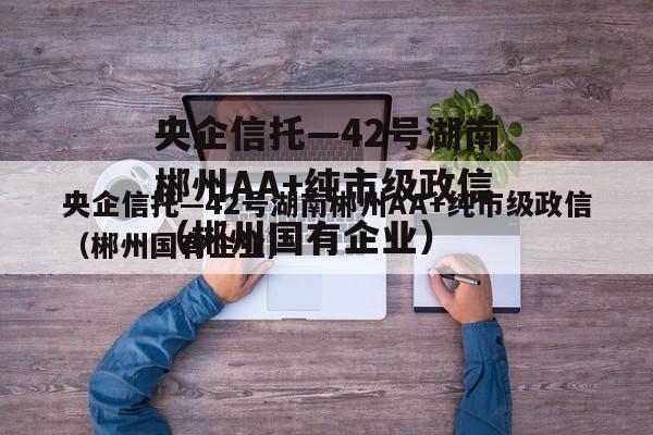 央企信托—42号湖南郴州AA+纯市级政信（郴州国有企业）