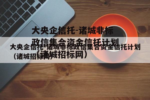 大央企信托-诸城非标政信集合资金信托计划（诸城招标网）