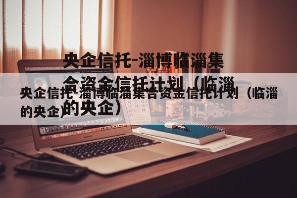 央企信托-淄博临淄集合资金信托计划（临淄的央企）