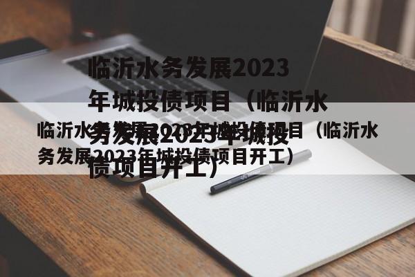 临沂水务发展2023年城投债项目（临沂水务发展2023年城投债项目开工）