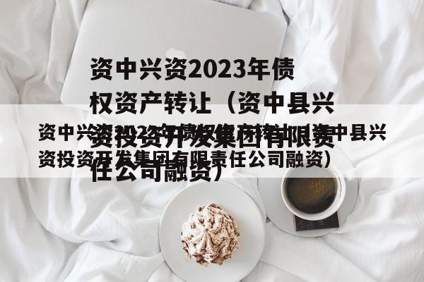 资中兴资2023年债权资产转让（资中县兴资投资开发集团有限责任公司融资）