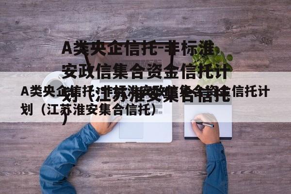 A类央企信托-非标淮安政信集合资金信托计划（江苏淮安集合信托）