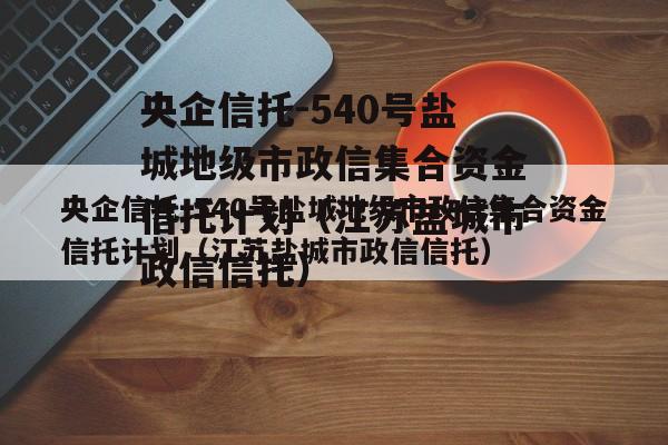 央企信托-540号盐城地级市政信集合资金信托计划（江苏盐城市政信信托）