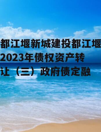 都江堰新城建投都江堰2023年债权资产转让（三）政府债定融