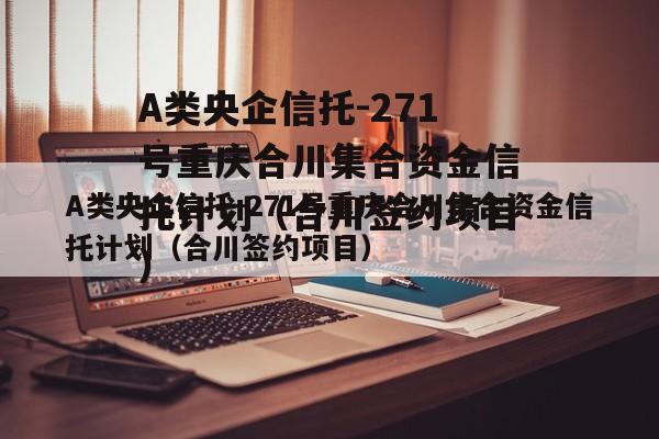 A类央企信托-271号重庆合川集合资金信托计划（合川签约项目）