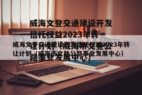 威海文登交通建设开发信托权益2023年转让计划（威海市文登公路事业发展中心）