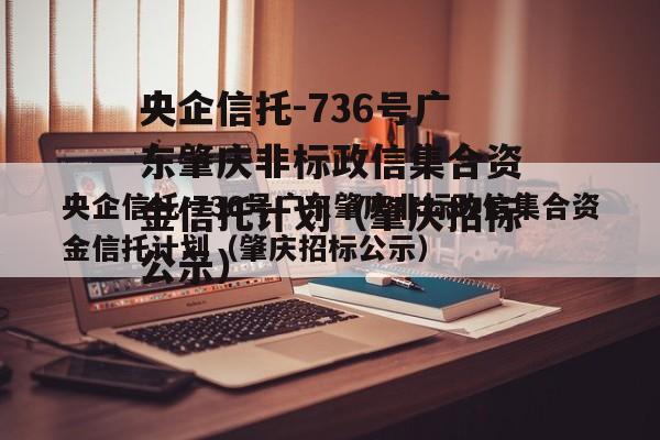 央企信托-736号广东肇庆非标政信集合资金信托计划（肇庆招标公示）