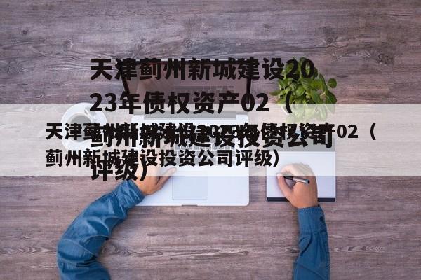 天津蓟州新城建设2023年债权资产02（蓟州新城建设投资公司评级）