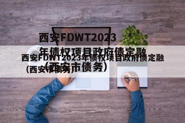 西安FDWT2023年债权项目政府债定融（西安市债务）