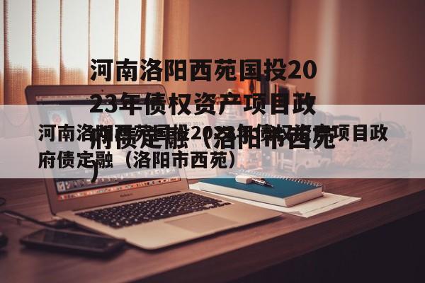 河南洛阳西苑国投2023年债权资产项目政府债定融（洛阳市西苑）