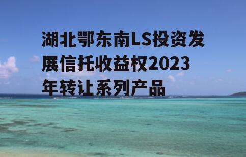 湖北鄂东南LS投资发展信托收益权2023年转让系列产品