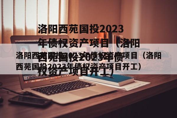 洛阳西苑国投2023年债权资产项目（洛阳西苑国投2023年债权资产项目开工）