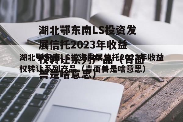 湖北鄂东南LS投资发展信托2023年收益权转让系列产品（青面兽是啥意思）