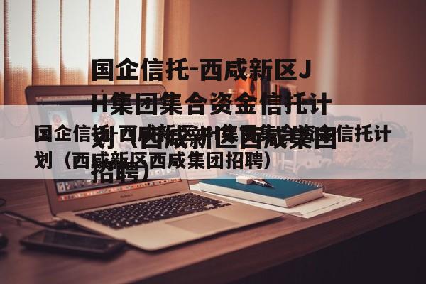 国企信托-西咸新区JH集团集合资金信托计划（西咸新区西咸集团招聘）