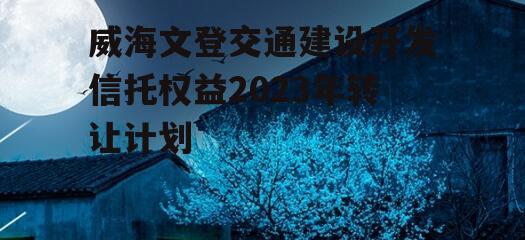 威海文登交通建设开发信托权益2023年转让计划