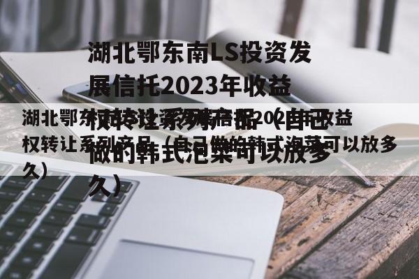 湖北鄂东南LS投资发展信托2023年收益权转让系列产品（自己做的韩式泡菜可以放多久）